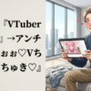 アンチ『VTuber嫌い！』→アンチ『んほぉぉぉ♡Vちゅばだいちゅき♡』